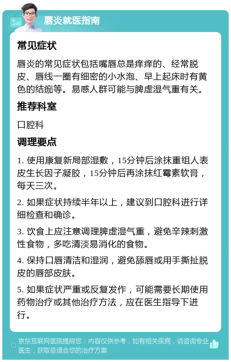 唇炎就医指南 常见症状 唇炎的常见症状包括嘴唇总是痒痒的、经常脱皮、唇线一圈有细密的小水泡、早上起床时有黄色的结痂等。易感人群可能与脾虚湿气重有关。 推荐科室 口腔科 调理要点 1. 使用康复新局部湿敷，15分钟后涂抹重组人表皮生长因子凝胶，15分钟后再涂抹红霉素软膏，每天三次。 2. 如果症状持续半年以上，建议到口腔科进行详细检查和确诊。 3. 饮食上应注意调理脾虚湿气重，避免辛辣刺激性食物，多吃清淡易消化的食物。 4. 保持口唇清洁和湿润，避免舔唇或用手撕扯脱皮的唇部皮肤。 5. 如果症状严重或反复发作，可能需要长期使用药物治疗或其他治疗方法，应在医生指导下进行。