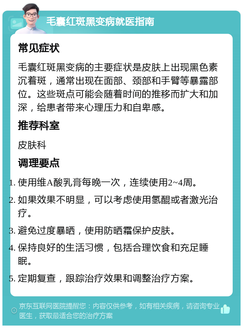 毛囊红斑黑变病就医指南 常见症状 毛囊红斑黑变病的主要症状是皮肤上出现黑色素沉着斑，通常出现在面部、颈部和手臂等暴露部位。这些斑点可能会随着时间的推移而扩大和加深，给患者带来心理压力和自卑感。 推荐科室 皮肤科 调理要点 使用维A酸乳膏每晚一次，连续使用2~4周。 如果效果不明显，可以考虑使用氢醌或者激光治疗。 避免过度暴晒，使用防晒霜保护皮肤。 保持良好的生活习惯，包括合理饮食和充足睡眠。 定期复查，跟踪治疗效果和调整治疗方案。