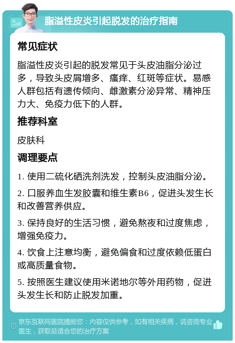 脂溢性皮炎引起脱发的治疗指南 常见症状 脂溢性皮炎引起的脱发常见于头皮油脂分泌过多，导致头皮屑增多、瘙痒、红斑等症状。易感人群包括有遗传倾向、雌激素分泌异常、精神压力大、免疫力低下的人群。 推荐科室 皮肤科 调理要点 1. 使用二硫化硒洗剂洗发，控制头皮油脂分泌。 2. 口服养血生发胶囊和维生素B6，促进头发生长和改善营养供应。 3. 保持良好的生活习惯，避免熬夜和过度焦虑，增强免疫力。 4. 饮食上注意均衡，避免偏食和过度依赖低蛋白或高质量食物。 5. 按照医生建议使用米诺地尔等外用药物，促进头发生长和防止脱发加重。