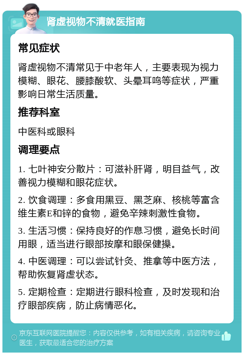 肾虚视物不清就医指南 常见症状 肾虚视物不清常见于中老年人，主要表现为视力模糊、眼花、腰膝酸软、头晕耳鸣等症状，严重影响日常生活质量。 推荐科室 中医科或眼科 调理要点 1. 七叶神安分散片：可滋补肝肾，明目益气，改善视力模糊和眼花症状。 2. 饮食调理：多食用黑豆、黑芝麻、核桃等富含维生素E和锌的食物，避免辛辣刺激性食物。 3. 生活习惯：保持良好的作息习惯，避免长时间用眼，适当进行眼部按摩和眼保健操。 4. 中医调理：可以尝试针灸、推拿等中医方法，帮助恢复肾虚状态。 5. 定期检查：定期进行眼科检查，及时发现和治疗眼部疾病，防止病情恶化。