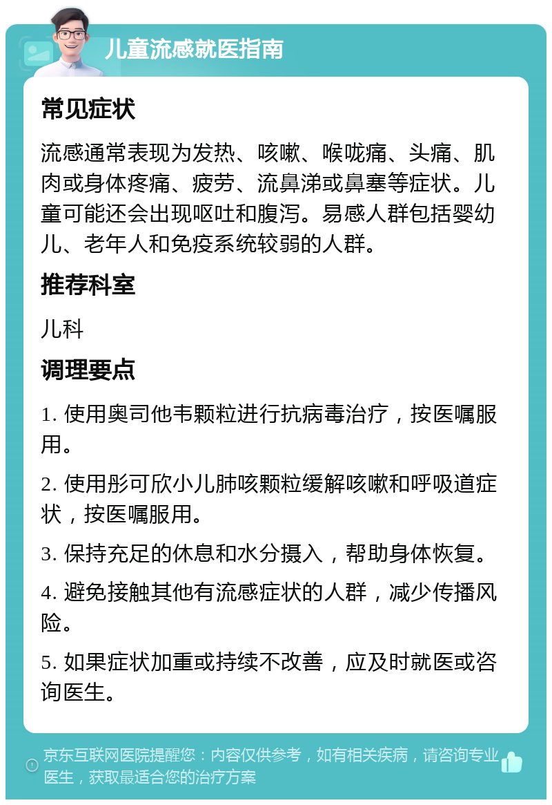 儿童流感就医指南 常见症状 流感通常表现为发热、咳嗽、喉咙痛、头痛、肌肉或身体疼痛、疲劳、流鼻涕或鼻塞等症状。儿童可能还会出现呕吐和腹泻。易感人群包括婴幼儿、老年人和免疫系统较弱的人群。 推荐科室 儿科 调理要点 1. 使用奥司他韦颗粒进行抗病毒治疗，按医嘱服用。 2. 使用彤可欣小儿肺咳颗粒缓解咳嗽和呼吸道症状，按医嘱服用。 3. 保持充足的休息和水分摄入，帮助身体恢复。 4. 避免接触其他有流感症状的人群，减少传播风险。 5. 如果症状加重或持续不改善，应及时就医或咨询医生。