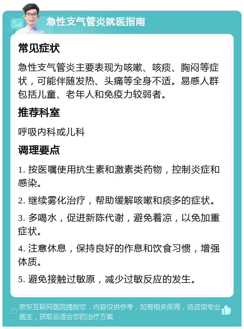 急性支气管炎就医指南 常见症状 急性支气管炎主要表现为咳嗽、咳痰、胸闷等症状，可能伴随发热、头痛等全身不适。易感人群包括儿童、老年人和免疫力较弱者。 推荐科室 呼吸内科或儿科 调理要点 1. 按医嘱使用抗生素和激素类药物，控制炎症和感染。 2. 继续雾化治疗，帮助缓解咳嗽和痰多的症状。 3. 多喝水，促进新陈代谢，避免着凉，以免加重症状。 4. 注意休息，保持良好的作息和饮食习惯，增强体质。 5. 避免接触过敏原，减少过敏反应的发生。