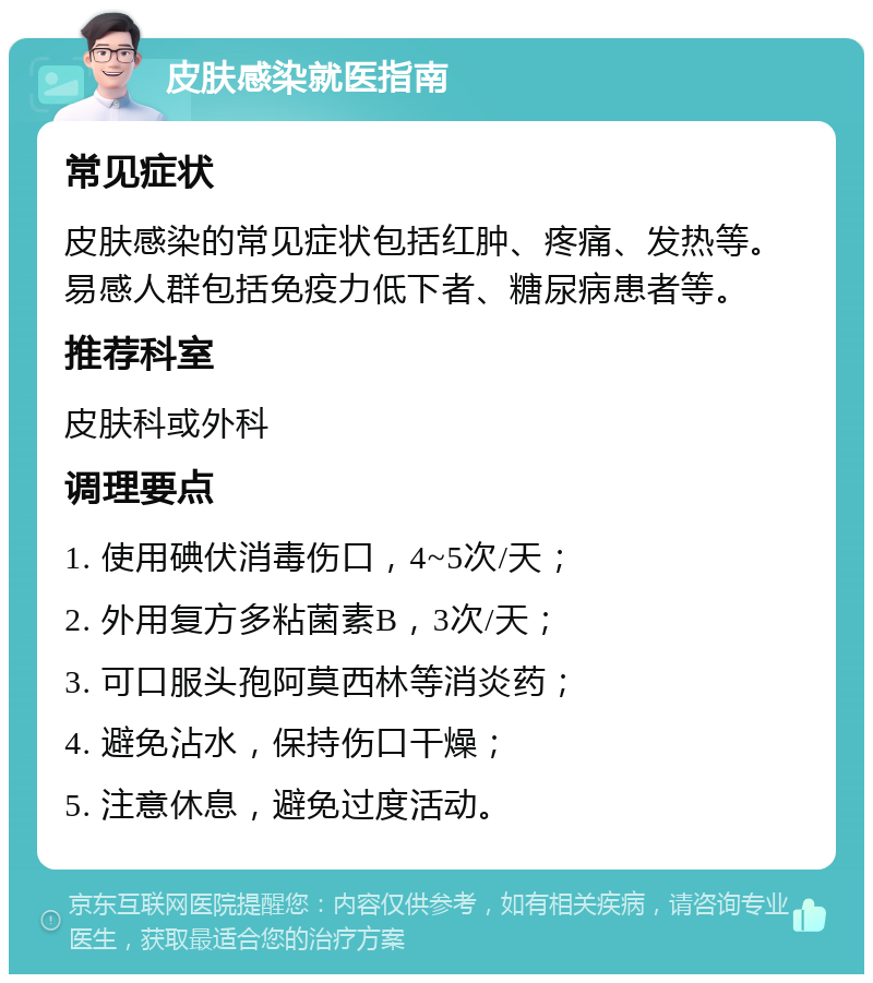 皮肤感染就医指南 常见症状 皮肤感染的常见症状包括红肿、疼痛、发热等。易感人群包括免疫力低下者、糖尿病患者等。 推荐科室 皮肤科或外科 调理要点 1. 使用碘伏消毒伤口，4~5次/天； 2. 外用复方多粘菌素B，3次/天； 3. 可口服头孢阿莫西林等消炎药； 4. 避免沾水，保持伤口干燥； 5. 注意休息，避免过度活动。