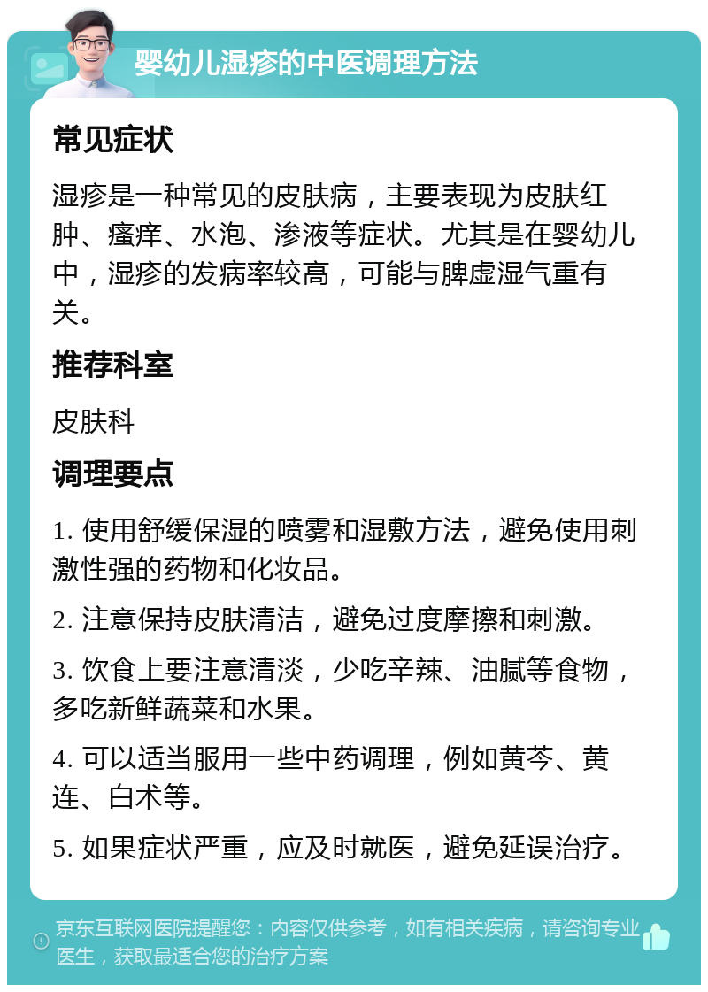 婴幼儿湿疹的中医调理方法 常见症状 湿疹是一种常见的皮肤病，主要表现为皮肤红肿、瘙痒、水泡、渗液等症状。尤其是在婴幼儿中，湿疹的发病率较高，可能与脾虚湿气重有关。 推荐科室 皮肤科 调理要点 1. 使用舒缓保湿的喷雾和湿敷方法，避免使用刺激性强的药物和化妆品。 2. 注意保持皮肤清洁，避免过度摩擦和刺激。 3. 饮食上要注意清淡，少吃辛辣、油腻等食物，多吃新鲜蔬菜和水果。 4. 可以适当服用一些中药调理，例如黄芩、黄连、白术等。 5. 如果症状严重，应及时就医，避免延误治疗。