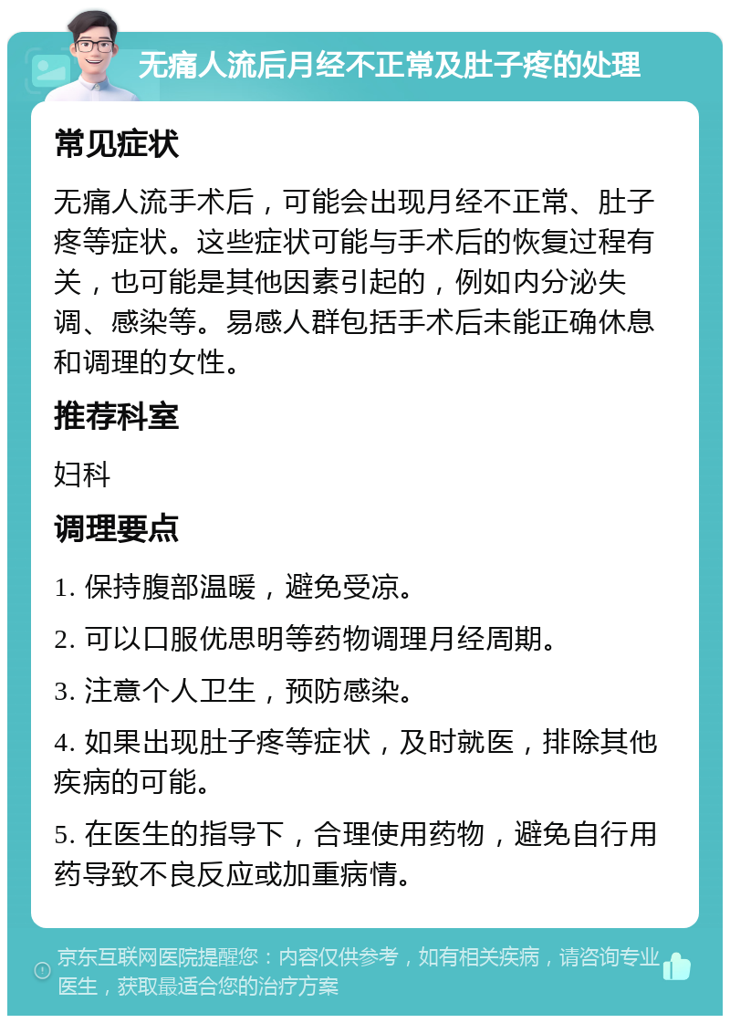 无痛人流后月经不正常及肚子疼的处理 常见症状 无痛人流手术后，可能会出现月经不正常、肚子疼等症状。这些症状可能与手术后的恢复过程有关，也可能是其他因素引起的，例如内分泌失调、感染等。易感人群包括手术后未能正确休息和调理的女性。 推荐科室 妇科 调理要点 1. 保持腹部温暖，避免受凉。 2. 可以口服优思明等药物调理月经周期。 3. 注意个人卫生，预防感染。 4. 如果出现肚子疼等症状，及时就医，排除其他疾病的可能。 5. 在医生的指导下，合理使用药物，避免自行用药导致不良反应或加重病情。