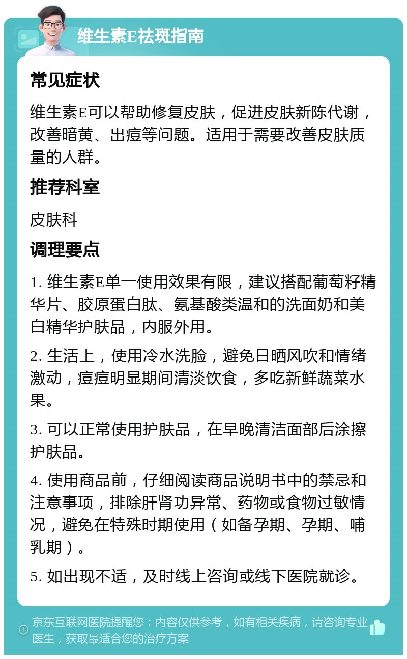 维生素E祛斑指南 常见症状 维生素E可以帮助修复皮肤，促进皮肤新陈代谢，改善暗黄、出痘等问题。适用于需要改善皮肤质量的人群。 推荐科室 皮肤科 调理要点 1. 维生素E单一使用效果有限，建议搭配葡萄籽精华片、胶原蛋白肽、氨基酸类温和的洗面奶和美白精华护肤品，内服外用。 2. 生活上，使用冷水洗脸，避免日晒风吹和情绪激动，痘痘明显期间清淡饮食，多吃新鲜蔬菜水果。 3. 可以正常使用护肤品，在早晚清洁面部后涂擦护肤品。 4. 使用商品前，仔细阅读商品说明书中的禁忌和注意事项，排除肝肾功异常、药物或食物过敏情况，避免在特殊时期使用（如备孕期、孕期、哺乳期）。 5. 如出现不适，及时线上咨询或线下医院就诊。