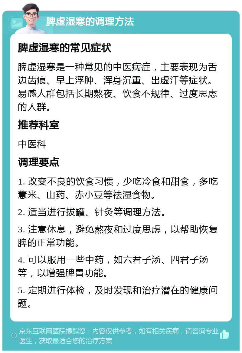 脾虚湿寒的调理方法 脾虚湿寒的常见症状 脾虚湿寒是一种常见的中医病症，主要表现为舌边齿痕、早上浮肿、浑身沉重、出虚汗等症状。易感人群包括长期熬夜、饮食不规律、过度思虑的人群。 推荐科室 中医科 调理要点 1. 改变不良的饮食习惯，少吃冷食和甜食，多吃薏米、山药、赤小豆等祛湿食物。 2. 适当进行拔罐、针灸等调理方法。 3. 注意休息，避免熬夜和过度思虑，以帮助恢复脾的正常功能。 4. 可以服用一些中药，如六君子汤、四君子汤等，以增强脾胃功能。 5. 定期进行体检，及时发现和治疗潜在的健康问题。