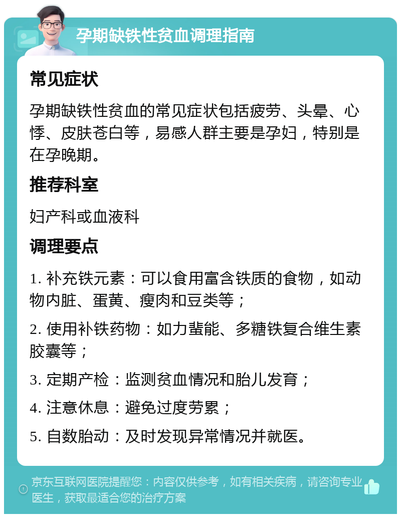 孕期缺铁性贫血调理指南 常见症状 孕期缺铁性贫血的常见症状包括疲劳、头晕、心悸、皮肤苍白等，易感人群主要是孕妇，特别是在孕晚期。 推荐科室 妇产科或血液科 调理要点 1. 补充铁元素：可以食用富含铁质的食物，如动物内脏、蛋黄、瘦肉和豆类等； 2. 使用补铁药物：如力蜚能、多糖铁复合维生素胶囊等； 3. 定期产检：监测贫血情况和胎儿发育； 4. 注意休息：避免过度劳累； 5. 自数胎动：及时发现异常情况并就医。