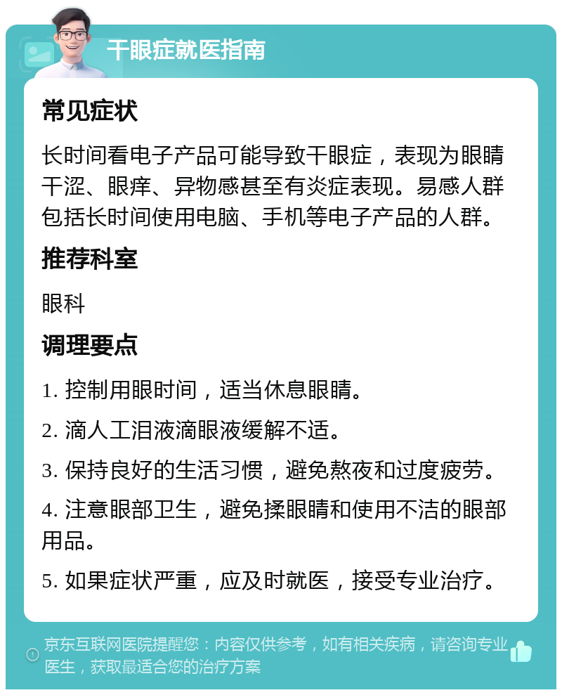 干眼症就医指南 常见症状 长时间看电子产品可能导致干眼症，表现为眼睛干涩、眼痒、异物感甚至有炎症表现。易感人群包括长时间使用电脑、手机等电子产品的人群。 推荐科室 眼科 调理要点 1. 控制用眼时间，适当休息眼睛。 2. 滴人工泪液滴眼液缓解不适。 3. 保持良好的生活习惯，避免熬夜和过度疲劳。 4. 注意眼部卫生，避免揉眼睛和使用不洁的眼部用品。 5. 如果症状严重，应及时就医，接受专业治疗。