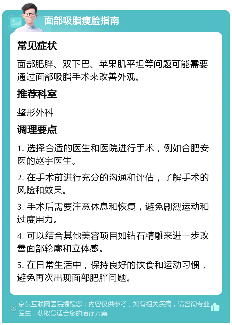 面部吸脂瘦脸指南 常见症状 面部肥胖、双下巴、苹果肌平坦等问题可能需要通过面部吸脂手术来改善外观。 推荐科室 整形外科 调理要点 1. 选择合适的医生和医院进行手术，例如合肥安医的赵宇医生。 2. 在手术前进行充分的沟通和评估，了解手术的风险和效果。 3. 手术后需要注意休息和恢复，避免剧烈运动和过度用力。 4. 可以结合其他美容项目如钻石精雕来进一步改善面部轮廓和立体感。 5. 在日常生活中，保持良好的饮食和运动习惯，避免再次出现面部肥胖问题。