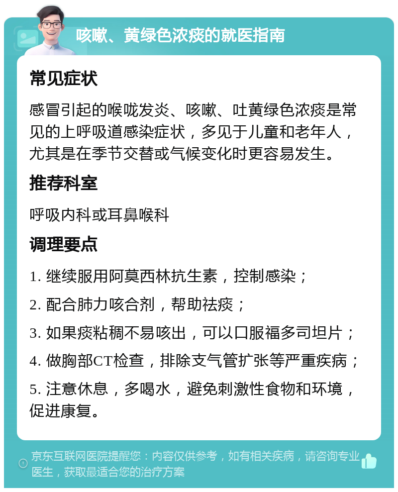 咳嗽、黄绿色浓痰的就医指南 常见症状 感冒引起的喉咙发炎、咳嗽、吐黄绿色浓痰是常见的上呼吸道感染症状，多见于儿童和老年人，尤其是在季节交替或气候变化时更容易发生。 推荐科室 呼吸内科或耳鼻喉科 调理要点 1. 继续服用阿莫西林抗生素，控制感染； 2. 配合肺力咳合剂，帮助祛痰； 3. 如果痰粘稠不易咳出，可以口服福多司坦片； 4. 做胸部CT检查，排除支气管扩张等严重疾病； 5. 注意休息，多喝水，避免刺激性食物和环境，促进康复。