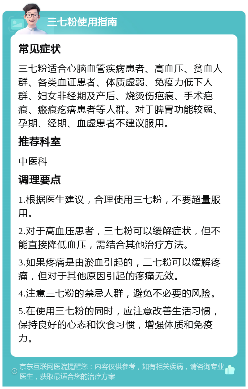 三七粉使用指南 常见症状 三七粉适合心脑血管疾病患者、高血压、贫血人群、各类血证患者、体质虚弱、免疫力低下人群、妇女非经期及产后、烧烫伤疤痕、手术疤痕、瘢痕疙瘩患者等人群。对于脾胃功能较弱、孕期、经期、血虚患者不建议服用。 推荐科室 中医科 调理要点 1.根据医生建议，合理使用三七粉，不要超量服用。 2.对于高血压患者，三七粉可以缓解症状，但不能直接降低血压，需结合其他治疗方法。 3.如果疼痛是由淤血引起的，三七粉可以缓解疼痛，但对于其他原因引起的疼痛无效。 4.注意三七粉的禁忌人群，避免不必要的风险。 5.在使用三七粉的同时，应注意改善生活习惯，保持良好的心态和饮食习惯，增强体质和免疫力。