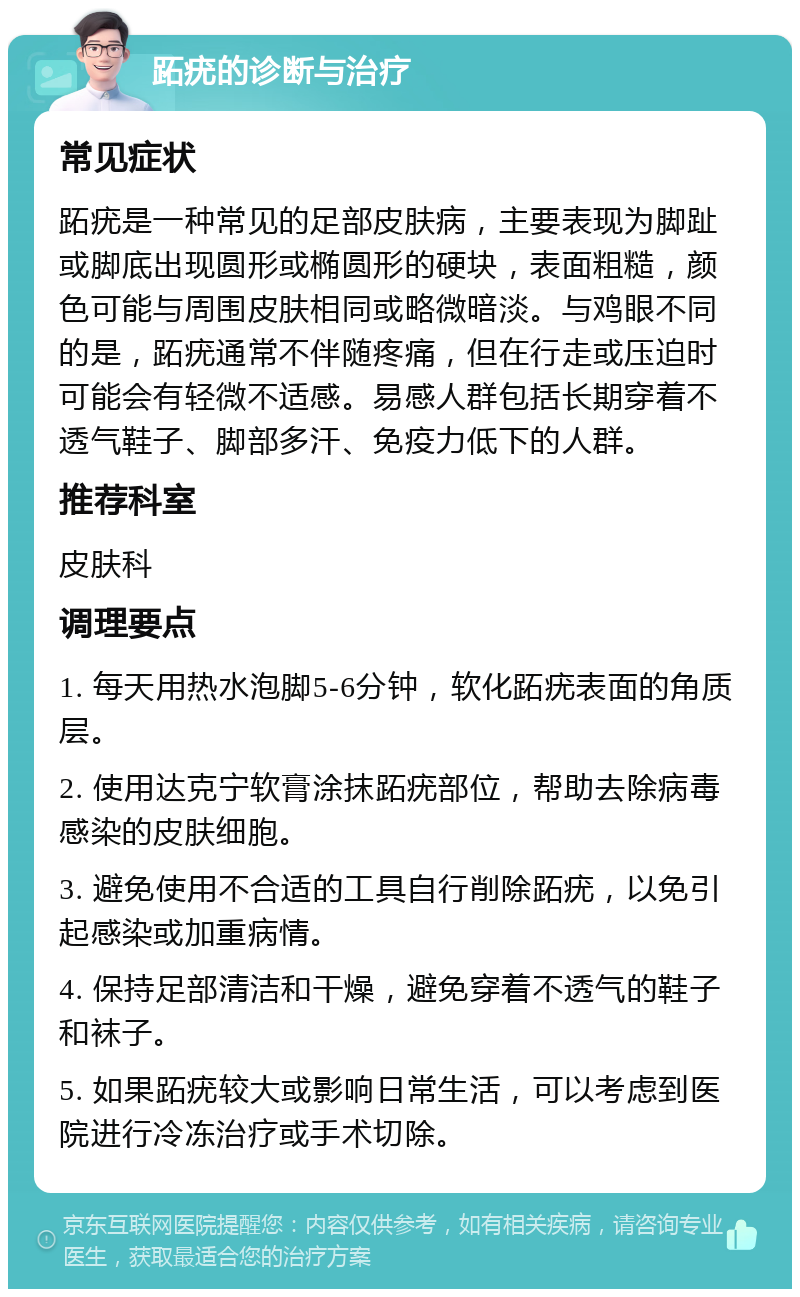 跖疣的诊断与治疗 常见症状 跖疣是一种常见的足部皮肤病，主要表现为脚趾或脚底出现圆形或椭圆形的硬块，表面粗糙，颜色可能与周围皮肤相同或略微暗淡。与鸡眼不同的是，跖疣通常不伴随疼痛，但在行走或压迫时可能会有轻微不适感。易感人群包括长期穿着不透气鞋子、脚部多汗、免疫力低下的人群。 推荐科室 皮肤科 调理要点 1. 每天用热水泡脚5-6分钟，软化跖疣表面的角质层。 2. 使用达克宁软膏涂抹跖疣部位，帮助去除病毒感染的皮肤细胞。 3. 避免使用不合适的工具自行削除跖疣，以免引起感染或加重病情。 4. 保持足部清洁和干燥，避免穿着不透气的鞋子和袜子。 5. 如果跖疣较大或影响日常生活，可以考虑到医院进行冷冻治疗或手术切除。