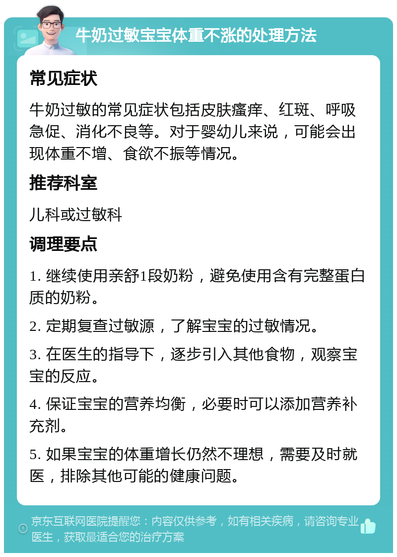 牛奶过敏宝宝体重不涨的处理方法 常见症状 牛奶过敏的常见症状包括皮肤瘙痒、红斑、呼吸急促、消化不良等。对于婴幼儿来说，可能会出现体重不增、食欲不振等情况。 推荐科室 儿科或过敏科 调理要点 1. 继续使用亲舒1段奶粉，避免使用含有完整蛋白质的奶粉。 2. 定期复查过敏源，了解宝宝的过敏情况。 3. 在医生的指导下，逐步引入其他食物，观察宝宝的反应。 4. 保证宝宝的营养均衡，必要时可以添加营养补充剂。 5. 如果宝宝的体重增长仍然不理想，需要及时就医，排除其他可能的健康问题。