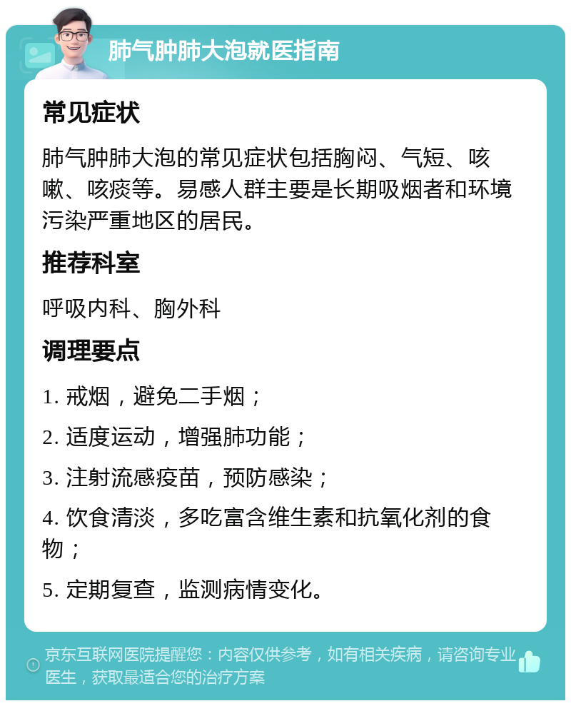 肺气肿肺大泡就医指南 常见症状 肺气肿肺大泡的常见症状包括胸闷、气短、咳嗽、咳痰等。易感人群主要是长期吸烟者和环境污染严重地区的居民。 推荐科室 呼吸内科、胸外科 调理要点 1. 戒烟，避免二手烟； 2. 适度运动，增强肺功能； 3. 注射流感疫苗，预防感染； 4. 饮食清淡，多吃富含维生素和抗氧化剂的食物； 5. 定期复查，监测病情变化。