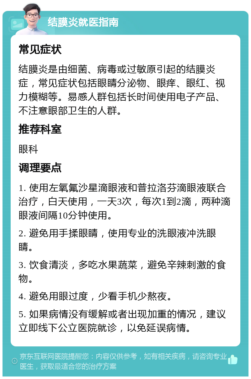 结膜炎就医指南 常见症状 结膜炎是由细菌、病毒或过敏原引起的结膜炎症，常见症状包括眼睛分泌物、眼痒、眼红、视力模糊等。易感人群包括长时间使用电子产品、不注意眼部卫生的人群。 推荐科室 眼科 调理要点 1. 使用左氧氟沙星滴眼液和普拉洛芬滴眼液联合治疗，白天使用，一天3次，每次1到2滴，两种滴眼液间隔10分钟使用。 2. 避免用手揉眼睛，使用专业的洗眼液冲洗眼睛。 3. 饮食清淡，多吃水果蔬菜，避免辛辣刺激的食物。 4. 避免用眼过度，少看手机少熬夜。 5. 如果病情没有缓解或者出现加重的情况，建议立即线下公立医院就诊，以免延误病情。