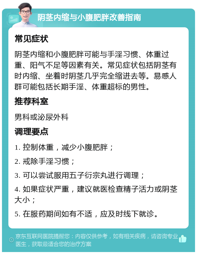 阴茎内缩与小腹肥胖改善指南 常见症状 阴茎内缩和小腹肥胖可能与手淫习惯、体重过重、阳气不足等因素有关。常见症状包括阴茎有时内缩、坐着时阴茎几乎完全缩进去等。易感人群可能包括长期手淫、体重超标的男性。 推荐科室 男科或泌尿外科 调理要点 1. 控制体重，减少小腹肥胖； 2. 戒除手淫习惯； 3. 可以尝试服用五子衍宗丸进行调理； 4. 如果症状严重，建议就医检查精子活力或阴茎大小； 5. 在服药期间如有不适，应及时线下就诊。