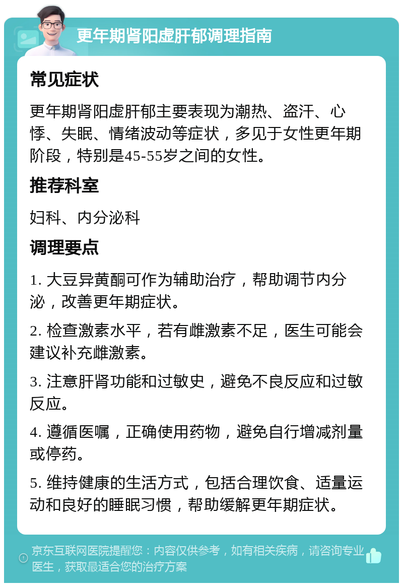 更年期肾阳虚肝郁调理指南 常见症状 更年期肾阳虚肝郁主要表现为潮热、盗汗、心悸、失眠、情绪波动等症状，多见于女性更年期阶段，特别是45-55岁之间的女性。 推荐科室 妇科、内分泌科 调理要点 1. 大豆异黄酮可作为辅助治疗，帮助调节内分泌，改善更年期症状。 2. 检查激素水平，若有雌激素不足，医生可能会建议补充雌激素。 3. 注意肝肾功能和过敏史，避免不良反应和过敏反应。 4. 遵循医嘱，正确使用药物，避免自行增减剂量或停药。 5. 维持健康的生活方式，包括合理饮食、适量运动和良好的睡眠习惯，帮助缓解更年期症状。