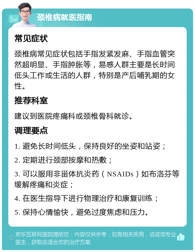 颈椎病就医指南 常见症状 颈椎病常见症状包括手指发紧发麻、手指血管突然超明显、手指肿胀等，易感人群主要是长时间低头工作或生活的人群，特别是产后哺乳期的女性。 推荐科室 建议到医院疼痛科或颈椎骨科就诊。 调理要点 1. 避免长时间低头，保持良好的坐姿和站姿； 2. 定期进行颈部按摩和热敷； 3. 可以服用非甾体抗炎药（NSAIDs）如布洛芬等缓解疼痛和炎症； 4. 在医生指导下进行物理治疗和康复训练； 5. 保持心情愉快，避免过度焦虑和压力。