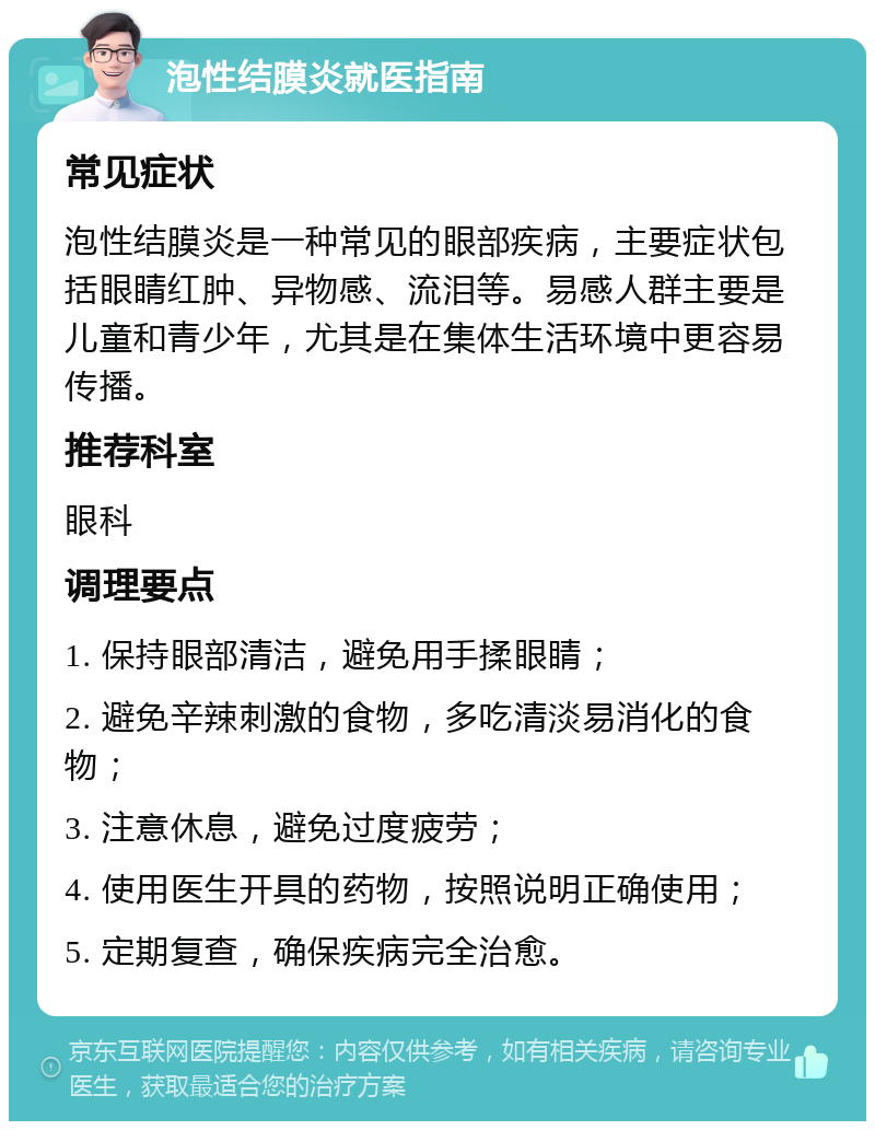 泡性结膜炎就医指南 常见症状 泡性结膜炎是一种常见的眼部疾病，主要症状包括眼睛红肿、异物感、流泪等。易感人群主要是儿童和青少年，尤其是在集体生活环境中更容易传播。 推荐科室 眼科 调理要点 1. 保持眼部清洁，避免用手揉眼睛； 2. 避免辛辣刺激的食物，多吃清淡易消化的食物； 3. 注意休息，避免过度疲劳； 4. 使用医生开具的药物，按照说明正确使用； 5. 定期复查，确保疾病完全治愈。