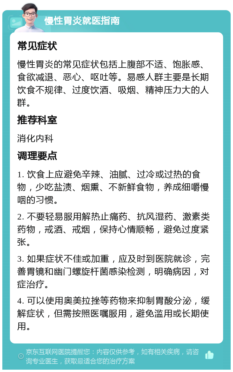 慢性胃炎就医指南 常见症状 慢性胃炎的常见症状包括上腹部不适、饱胀感、食欲减退、恶心、呕吐等。易感人群主要是长期饮食不规律、过度饮酒、吸烟、精神压力大的人群。 推荐科室 消化内科 调理要点 1. 饮食上应避免辛辣、油腻、过冷或过热的食物，少吃盐渍、烟熏、不新鲜食物，养成细嚼慢咽的习惯。 2. 不要轻易服用解热止痛药、抗风湿药、激素类药物，戒酒、戒烟，保持心情顺畅，避免过度紧张。 3. 如果症状不佳或加重，应及时到医院就诊，完善胃镜和幽门螺旋杆菌感染检测，明确病因，对症治疗。 4. 可以使用奥美拉挫等药物来抑制胃酸分泌，缓解症状，但需按照医嘱服用，避免滥用或长期使用。