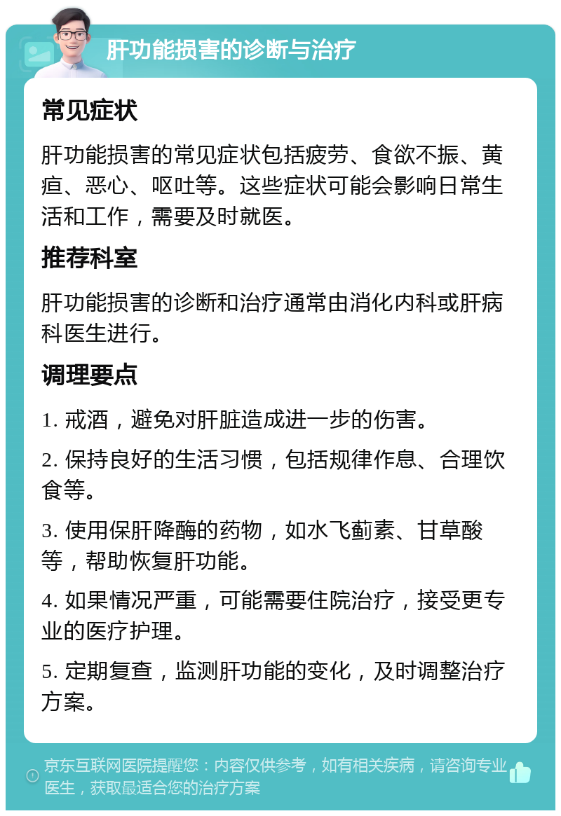 肝功能损害的诊断与治疗 常见症状 肝功能损害的常见症状包括疲劳、食欲不振、黄疸、恶心、呕吐等。这些症状可能会影响日常生活和工作，需要及时就医。 推荐科室 肝功能损害的诊断和治疗通常由消化内科或肝病科医生进行。 调理要点 1. 戒酒，避免对肝脏造成进一步的伤害。 2. 保持良好的生活习惯，包括规律作息、合理饮食等。 3. 使用保肝降酶的药物，如水飞蓟素、甘草酸等，帮助恢复肝功能。 4. 如果情况严重，可能需要住院治疗，接受更专业的医疗护理。 5. 定期复查，监测肝功能的变化，及时调整治疗方案。