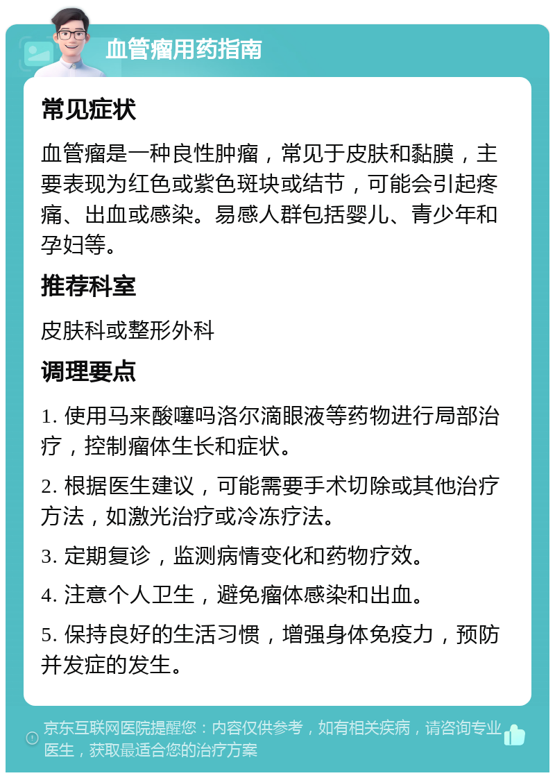 血管瘤用药指南 常见症状 血管瘤是一种良性肿瘤，常见于皮肤和黏膜，主要表现为红色或紫色斑块或结节，可能会引起疼痛、出血或感染。易感人群包括婴儿、青少年和孕妇等。 推荐科室 皮肤科或整形外科 调理要点 1. 使用马来酸噻吗洛尔滴眼液等药物进行局部治疗，控制瘤体生长和症状。 2. 根据医生建议，可能需要手术切除或其他治疗方法，如激光治疗或冷冻疗法。 3. 定期复诊，监测病情变化和药物疗效。 4. 注意个人卫生，避免瘤体感染和出血。 5. 保持良好的生活习惯，增强身体免疫力，预防并发症的发生。