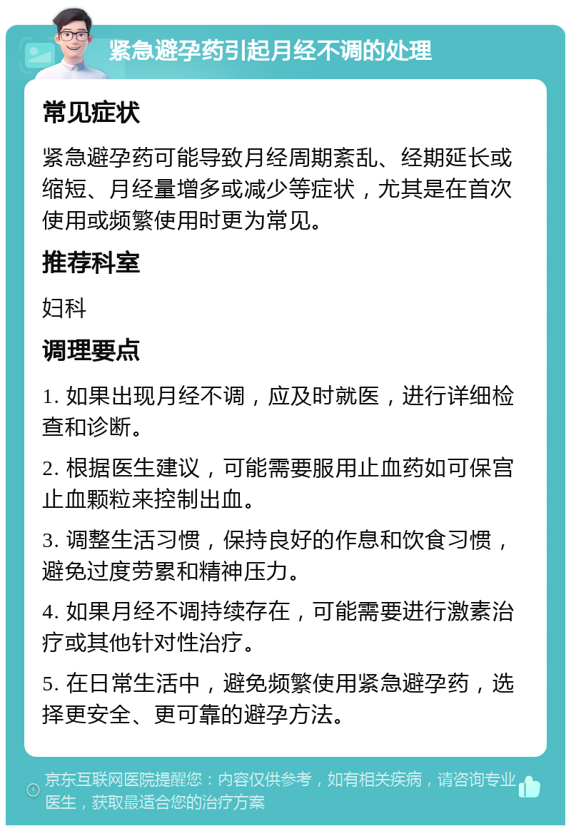 紧急避孕药引起月经不调的处理 常见症状 紧急避孕药可能导致月经周期紊乱、经期延长或缩短、月经量增多或减少等症状，尤其是在首次使用或频繁使用时更为常见。 推荐科室 妇科 调理要点 1. 如果出现月经不调，应及时就医，进行详细检查和诊断。 2. 根据医生建议，可能需要服用止血药如可保宫止血颗粒来控制出血。 3. 调整生活习惯，保持良好的作息和饮食习惯，避免过度劳累和精神压力。 4. 如果月经不调持续存在，可能需要进行激素治疗或其他针对性治疗。 5. 在日常生活中，避免频繁使用紧急避孕药，选择更安全、更可靠的避孕方法。