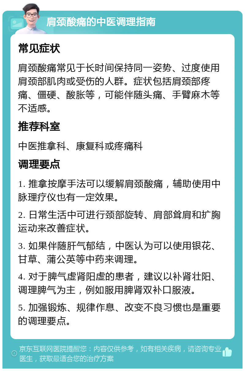 肩颈酸痛的中医调理指南 常见症状 肩颈酸痛常见于长时间保持同一姿势、过度使用肩颈部肌肉或受伤的人群。症状包括肩颈部疼痛、僵硬、酸胀等，可能伴随头痛、手臂麻木等不适感。 推荐科室 中医推拿科、康复科或疼痛科 调理要点 1. 推拿按摩手法可以缓解肩颈酸痛，辅助使用中脉理疗仪也有一定效果。 2. 日常生活中可进行颈部旋转、肩部耸肩和扩胸运动来改善症状。 3. 如果伴随肝气郁结，中医认为可以使用银花、甘草、蒲公英等中药来调理。 4. 对于脾气虚肾阳虚的患者，建议以补肾壮阳、调理脾气为主，例如服用脾肾双补口服液。 5. 加强锻炼、规律作息、改变不良习惯也是重要的调理要点。