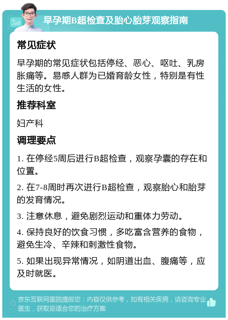 早孕期B超检查及胎心胎芽观察指南 常见症状 早孕期的常见症状包括停经、恶心、呕吐、乳房胀痛等。易感人群为已婚育龄女性，特别是有性生活的女性。 推荐科室 妇产科 调理要点 1. 在停经5周后进行B超检查，观察孕囊的存在和位置。 2. 在7-8周时再次进行B超检查，观察胎心和胎芽的发育情况。 3. 注意休息，避免剧烈运动和重体力劳动。 4. 保持良好的饮食习惯，多吃富含营养的食物，避免生冷、辛辣和刺激性食物。 5. 如果出现异常情况，如阴道出血、腹痛等，应及时就医。