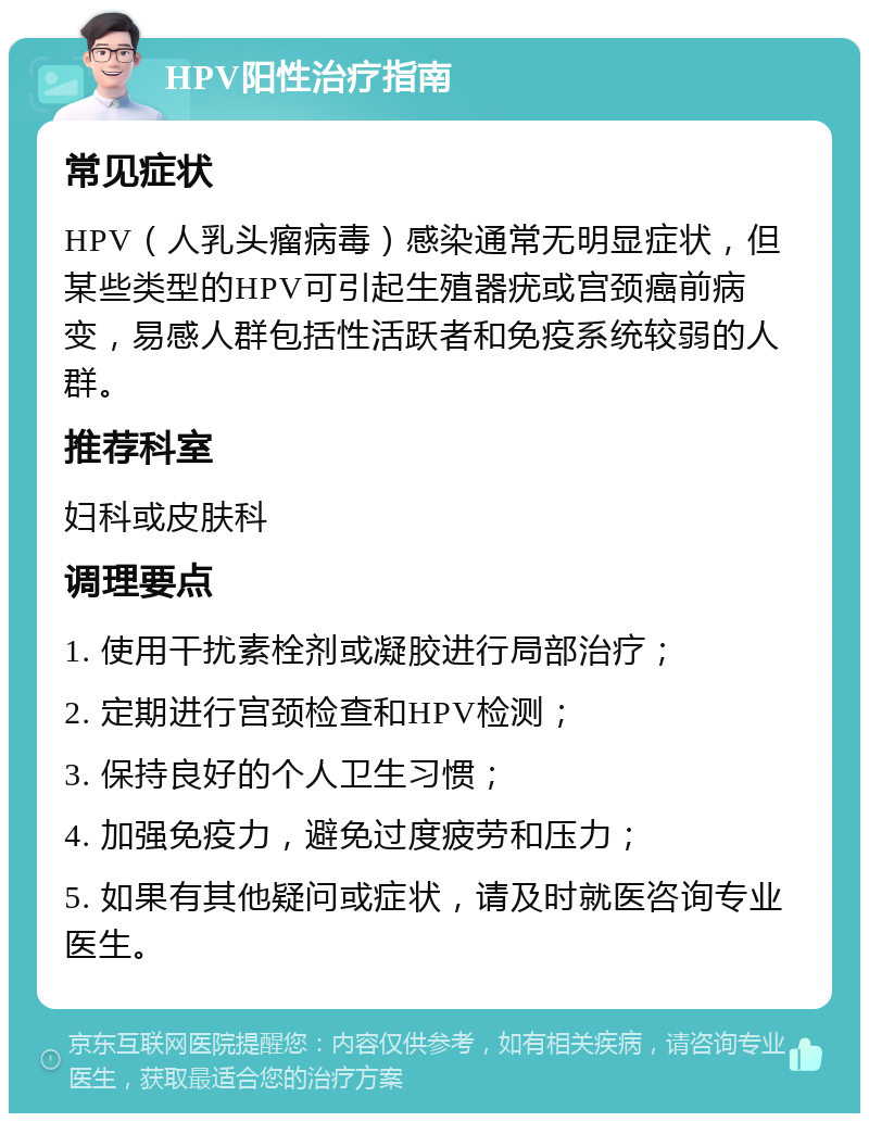 HPV阳性治疗指南 常见症状 HPV（人乳头瘤病毒）感染通常无明显症状，但某些类型的HPV可引起生殖器疣或宫颈癌前病变，易感人群包括性活跃者和免疫系统较弱的人群。 推荐科室 妇科或皮肤科 调理要点 1. 使用干扰素栓剂或凝胶进行局部治疗； 2. 定期进行宫颈检查和HPV检测； 3. 保持良好的个人卫生习惯； 4. 加强免疫力，避免过度疲劳和压力； 5. 如果有其他疑问或症状，请及时就医咨询专业医生。