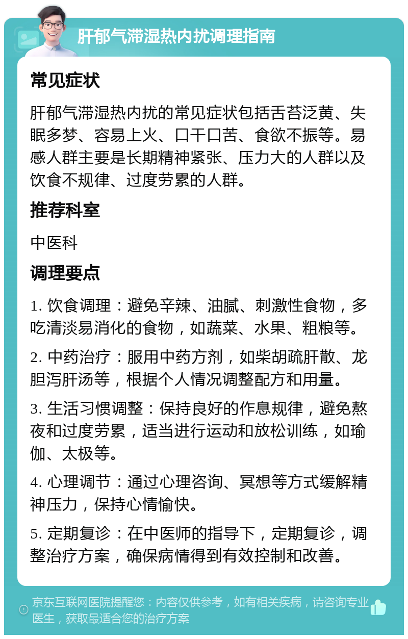 肝郁气滞湿热内扰调理指南 常见症状 肝郁气滞湿热内扰的常见症状包括舌苔泛黄、失眠多梦、容易上火、口干口苦、食欲不振等。易感人群主要是长期精神紧张、压力大的人群以及饮食不规律、过度劳累的人群。 推荐科室 中医科 调理要点 1. 饮食调理：避免辛辣、油腻、刺激性食物，多吃清淡易消化的食物，如蔬菜、水果、粗粮等。 2. 中药治疗：服用中药方剂，如柴胡疏肝散、龙胆泻肝汤等，根据个人情况调整配方和用量。 3. 生活习惯调整：保持良好的作息规律，避免熬夜和过度劳累，适当进行运动和放松训练，如瑜伽、太极等。 4. 心理调节：通过心理咨询、冥想等方式缓解精神压力，保持心情愉快。 5. 定期复诊：在中医师的指导下，定期复诊，调整治疗方案，确保病情得到有效控制和改善。