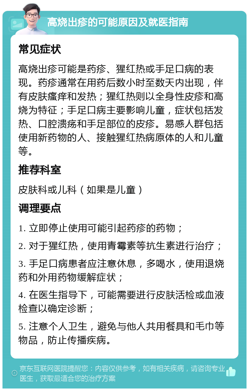 高烧出疹的可能原因及就医指南 常见症状 高烧出疹可能是药疹、猩红热或手足口病的表现。药疹通常在用药后数小时至数天内出现，伴有皮肤瘙痒和发热；猩红热则以全身性皮疹和高烧为特征；手足口病主要影响儿童，症状包括发热、口腔溃疡和手足部位的皮疹。易感人群包括使用新药物的人、接触猩红热病原体的人和儿童等。 推荐科室 皮肤科或儿科（如果是儿童） 调理要点 1. 立即停止使用可能引起药疹的药物； 2. 对于猩红热，使用青霉素等抗生素进行治疗； 3. 手足口病患者应注意休息，多喝水，使用退烧药和外用药物缓解症状； 4. 在医生指导下，可能需要进行皮肤活检或血液检查以确定诊断； 5. 注意个人卫生，避免与他人共用餐具和毛巾等物品，防止传播疾病。