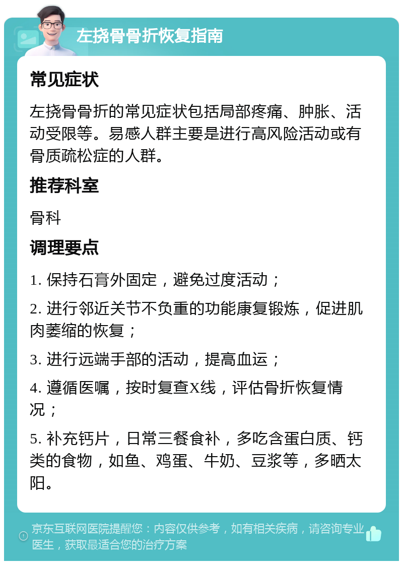 左挠骨骨折恢复指南 常见症状 左挠骨骨折的常见症状包括局部疼痛、肿胀、活动受限等。易感人群主要是进行高风险活动或有骨质疏松症的人群。 推荐科室 骨科 调理要点 1. 保持石膏外固定，避免过度活动； 2. 进行邻近关节不负重的功能康复锻炼，促进肌肉萎缩的恢复； 3. 进行远端手部的活动，提高血运； 4. 遵循医嘱，按时复查X线，评估骨折恢复情况； 5. 补充钙片，日常三餐食补，多吃含蛋白质、钙类的食物，如鱼、鸡蛋、牛奶、豆浆等，多晒太阳。