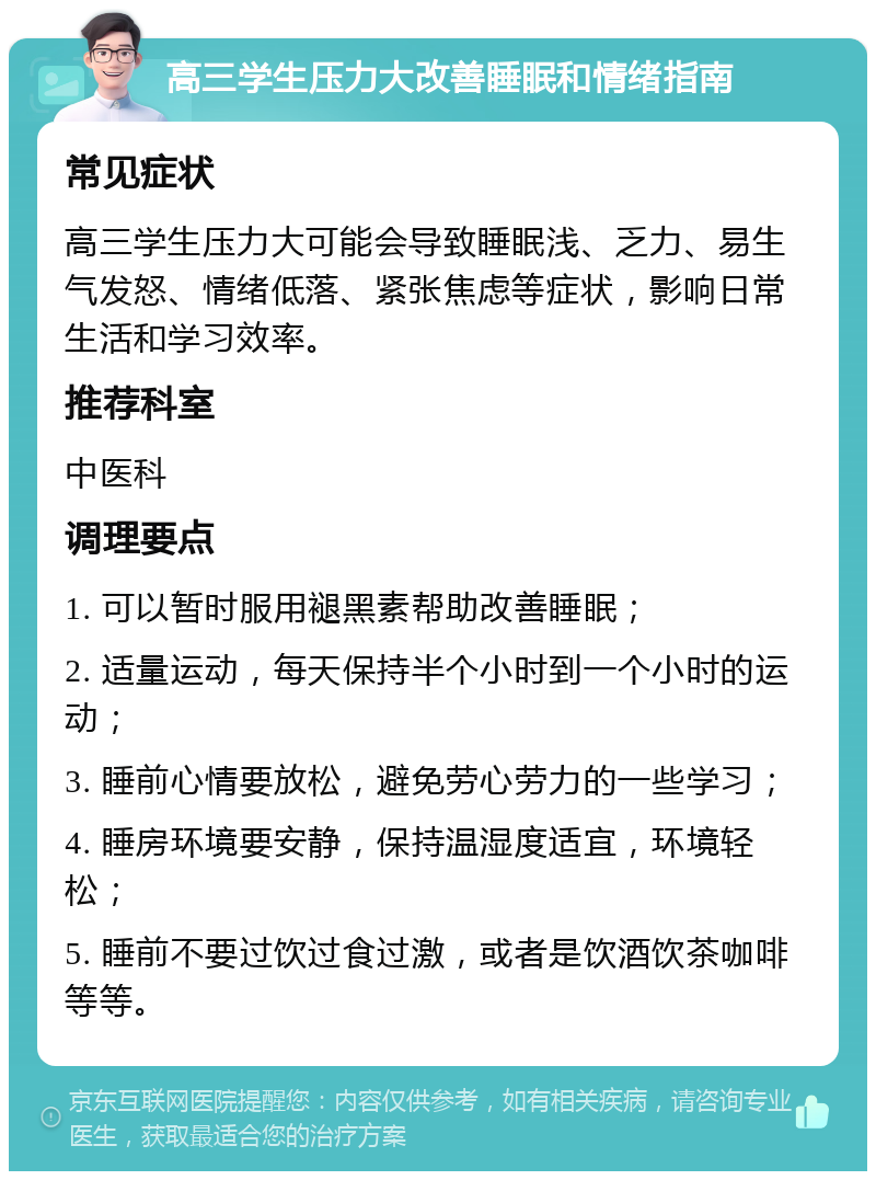 高三学生压力大改善睡眠和情绪指南 常见症状 高三学生压力大可能会导致睡眠浅、乏力、易生气发怒、情绪低落、紧张焦虑等症状，影响日常生活和学习效率。 推荐科室 中医科 调理要点 1. 可以暂时服用褪黑素帮助改善睡眠； 2. 适量运动，每天保持半个小时到一个小时的运动； 3. 睡前心情要放松，避免劳心劳力的一些学习； 4. 睡房环境要安静，保持温湿度适宜，环境轻松； 5. 睡前不要过饮过食过激，或者是饮酒饮茶咖啡等等。