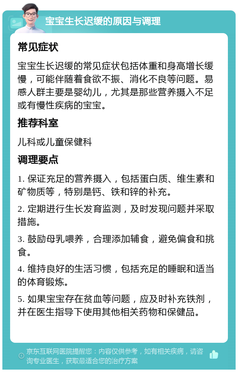 宝宝生长迟缓的原因与调理 常见症状 宝宝生长迟缓的常见症状包括体重和身高增长缓慢，可能伴随着食欲不振、消化不良等问题。易感人群主要是婴幼儿，尤其是那些营养摄入不足或有慢性疾病的宝宝。 推荐科室 儿科或儿童保健科 调理要点 1. 保证充足的营养摄入，包括蛋白质、维生素和矿物质等，特别是钙、铁和锌的补充。 2. 定期进行生长发育监测，及时发现问题并采取措施。 3. 鼓励母乳喂养，合理添加辅食，避免偏食和挑食。 4. 维持良好的生活习惯，包括充足的睡眠和适当的体育锻炼。 5. 如果宝宝存在贫血等问题，应及时补充铁剂，并在医生指导下使用其他相关药物和保健品。