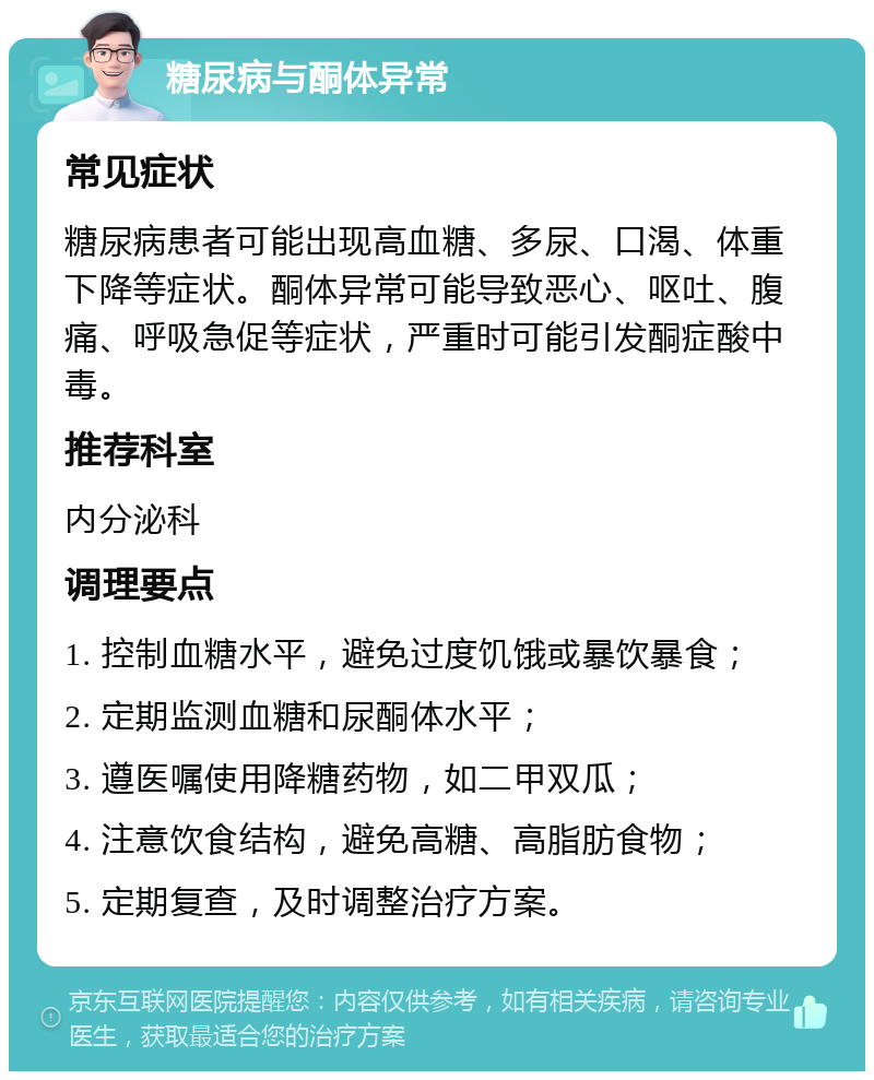 糖尿病与酮体异常 常见症状 糖尿病患者可能出现高血糖、多尿、口渴、体重下降等症状。酮体异常可能导致恶心、呕吐、腹痛、呼吸急促等症状，严重时可能引发酮症酸中毒。 推荐科室 内分泌科 调理要点 1. 控制血糖水平，避免过度饥饿或暴饮暴食； 2. 定期监测血糖和尿酮体水平； 3. 遵医嘱使用降糖药物，如二甲双瓜； 4. 注意饮食结构，避免高糖、高脂肪食物； 5. 定期复查，及时调整治疗方案。