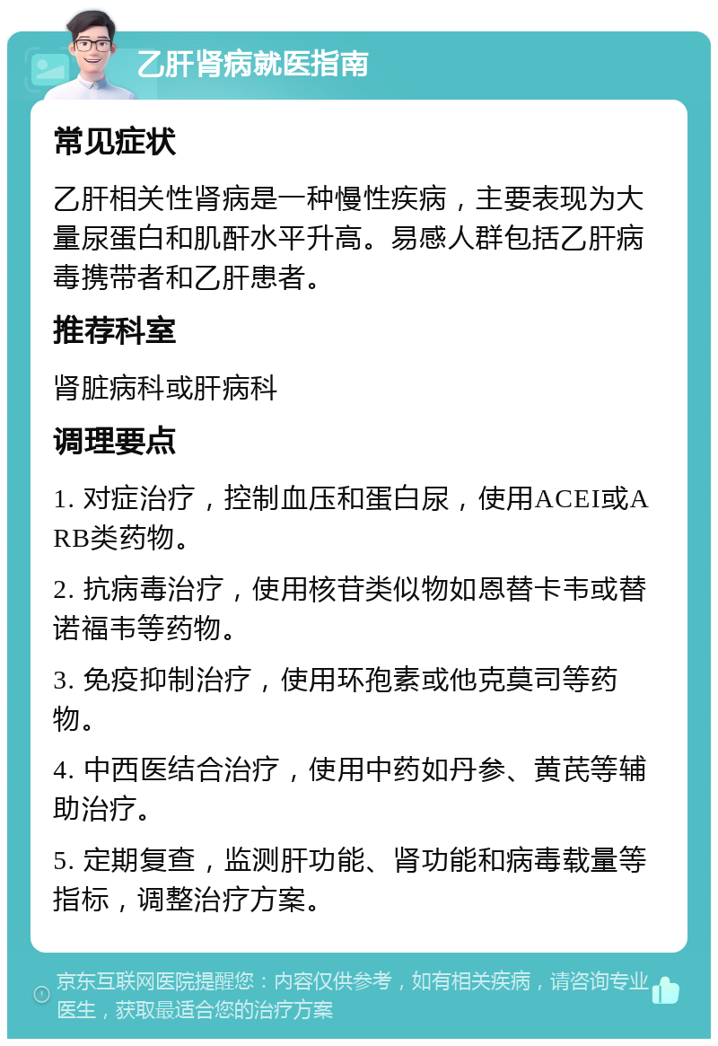 乙肝肾病就医指南 常见症状 乙肝相关性肾病是一种慢性疾病，主要表现为大量尿蛋白和肌酐水平升高。易感人群包括乙肝病毒携带者和乙肝患者。 推荐科室 肾脏病科或肝病科 调理要点 1. 对症治疗，控制血压和蛋白尿，使用ACEI或ARB类药物。 2. 抗病毒治疗，使用核苷类似物如恩替卡韦或替诺福韦等药物。 3. 免疫抑制治疗，使用环孢素或他克莫司等药物。 4. 中西医结合治疗，使用中药如丹参、黄芪等辅助治疗。 5. 定期复查，监测肝功能、肾功能和病毒载量等指标，调整治疗方案。