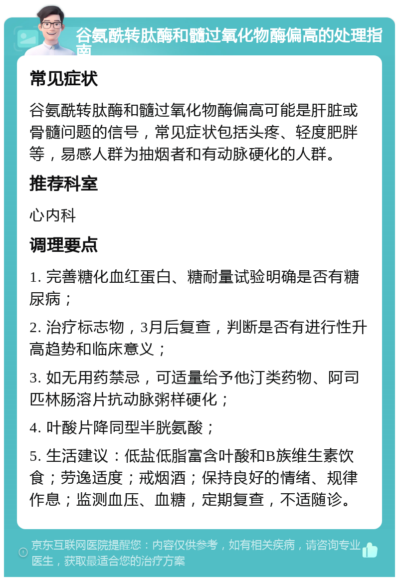 谷氨酰转肽酶和髓过氧化物酶偏高的处理指南 常见症状 谷氨酰转肽酶和髓过氧化物酶偏高可能是肝脏或骨髓问题的信号，常见症状包括头疼、轻度肥胖等，易感人群为抽烟者和有动脉硬化的人群。 推荐科室 心内科 调理要点 1. 完善糖化血红蛋白、糖耐量试验明确是否有糖尿病； 2. 治疗标志物，3月后复查，判断是否有进行性升高趋势和临床意义； 3. 如无用药禁忌，可适量给予他汀类药物、阿司匹林肠溶片抗动脉粥样硬化； 4. 叶酸片降同型半胱氨酸； 5. 生活建议：低盐低脂富含叶酸和B族维生素饮食；劳逸适度；戒烟酒；保持良好的情绪、规律作息；监测血压、血糖，定期复查，不适随诊。