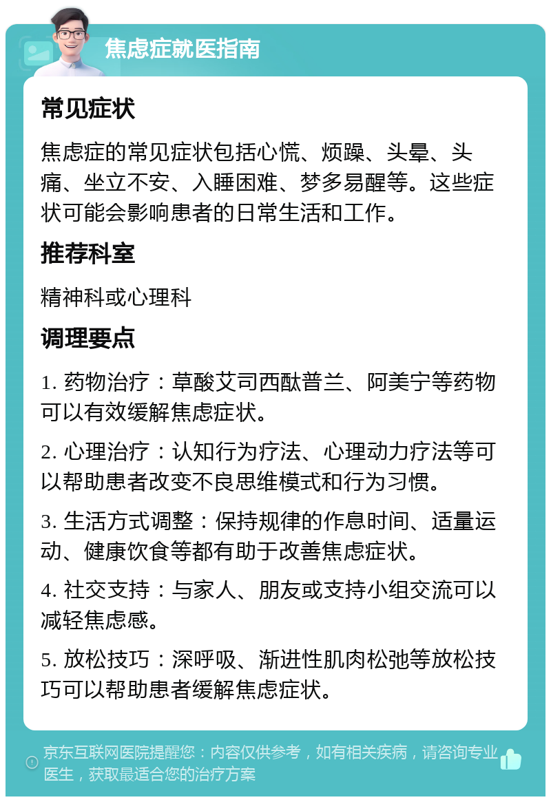 焦虑症就医指南 常见症状 焦虑症的常见症状包括心慌、烦躁、头晕、头痛、坐立不安、入睡困难、梦多易醒等。这些症状可能会影响患者的日常生活和工作。 推荐科室 精神科或心理科 调理要点 1. 药物治疗：草酸艾司西酞普兰、阿美宁等药物可以有效缓解焦虑症状。 2. 心理治疗：认知行为疗法、心理动力疗法等可以帮助患者改变不良思维模式和行为习惯。 3. 生活方式调整：保持规律的作息时间、适量运动、健康饮食等都有助于改善焦虑症状。 4. 社交支持：与家人、朋友或支持小组交流可以减轻焦虑感。 5. 放松技巧：深呼吸、渐进性肌肉松弛等放松技巧可以帮助患者缓解焦虑症状。