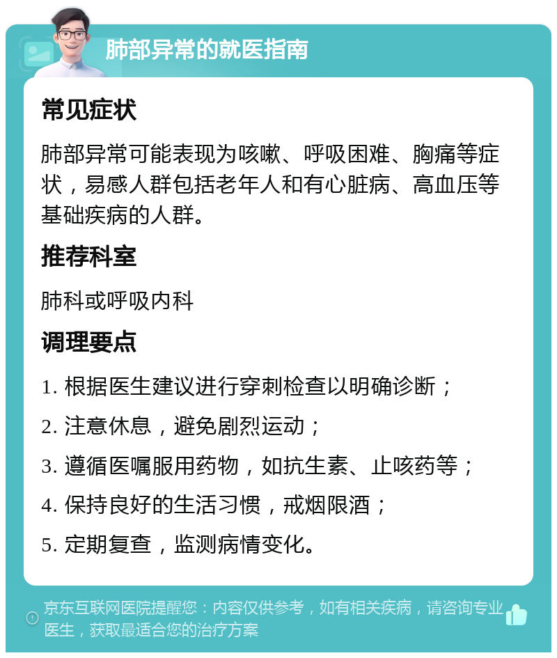 肺部异常的就医指南 常见症状 肺部异常可能表现为咳嗽、呼吸困难、胸痛等症状，易感人群包括老年人和有心脏病、高血压等基础疾病的人群。 推荐科室 肺科或呼吸内科 调理要点 1. 根据医生建议进行穿刺检查以明确诊断； 2. 注意休息，避免剧烈运动； 3. 遵循医嘱服用药物，如抗生素、止咳药等； 4. 保持良好的生活习惯，戒烟限酒； 5. 定期复查，监测病情变化。