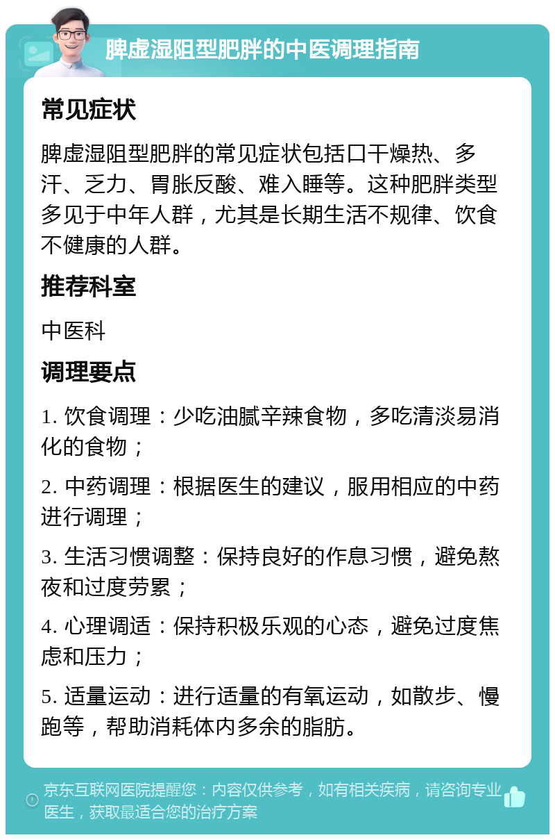 脾虚湿阻型肥胖的中医调理指南 常见症状 脾虚湿阻型肥胖的常见症状包括口干燥热、多汗、乏力、胃胀反酸、难入睡等。这种肥胖类型多见于中年人群，尤其是长期生活不规律、饮食不健康的人群。 推荐科室 中医科 调理要点 1. 饮食调理：少吃油腻辛辣食物，多吃清淡易消化的食物； 2. 中药调理：根据医生的建议，服用相应的中药进行调理； 3. 生活习惯调整：保持良好的作息习惯，避免熬夜和过度劳累； 4. 心理调适：保持积极乐观的心态，避免过度焦虑和压力； 5. 适量运动：进行适量的有氧运动，如散步、慢跑等，帮助消耗体内多余的脂肪。