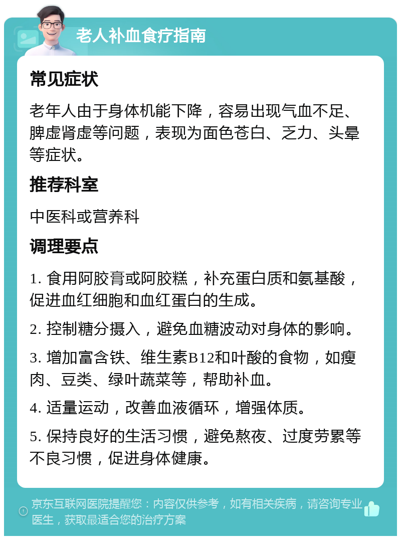 老人补血食疗指南 常见症状 老年人由于身体机能下降，容易出现气血不足、脾虚肾虚等问题，表现为面色苍白、乏力、头晕等症状。 推荐科室 中医科或营养科 调理要点 1. 食用阿胶膏或阿胶糕，补充蛋白质和氨基酸，促进血红细胞和血红蛋白的生成。 2. 控制糖分摄入，避免血糖波动对身体的影响。 3. 增加富含铁、维生素B12和叶酸的食物，如瘦肉、豆类、绿叶蔬菜等，帮助补血。 4. 适量运动，改善血液循环，增强体质。 5. 保持良好的生活习惯，避免熬夜、过度劳累等不良习惯，促进身体健康。