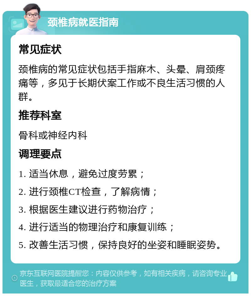 颈椎病就医指南 常见症状 颈椎病的常见症状包括手指麻木、头晕、肩颈疼痛等，多见于长期伏案工作或不良生活习惯的人群。 推荐科室 骨科或神经内科 调理要点 1. 适当休息，避免过度劳累； 2. 进行颈椎CT检查，了解病情； 3. 根据医生建议进行药物治疗； 4. 进行适当的物理治疗和康复训练； 5. 改善生活习惯，保持良好的坐姿和睡眠姿势。