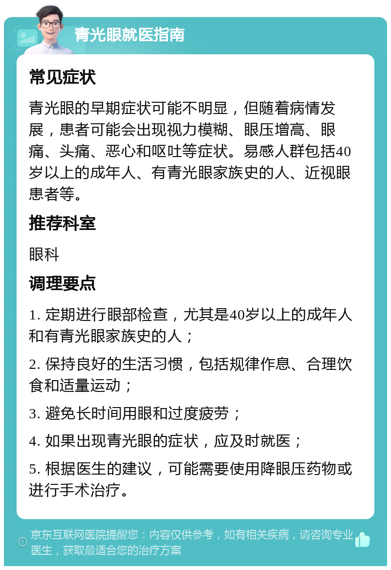 青光眼就医指南 常见症状 青光眼的早期症状可能不明显，但随着病情发展，患者可能会出现视力模糊、眼压增高、眼痛、头痛、恶心和呕吐等症状。易感人群包括40岁以上的成年人、有青光眼家族史的人、近视眼患者等。 推荐科室 眼科 调理要点 1. 定期进行眼部检查，尤其是40岁以上的成年人和有青光眼家族史的人； 2. 保持良好的生活习惯，包括规律作息、合理饮食和适量运动； 3. 避免长时间用眼和过度疲劳； 4. 如果出现青光眼的症状，应及时就医； 5. 根据医生的建议，可能需要使用降眼压药物或进行手术治疗。