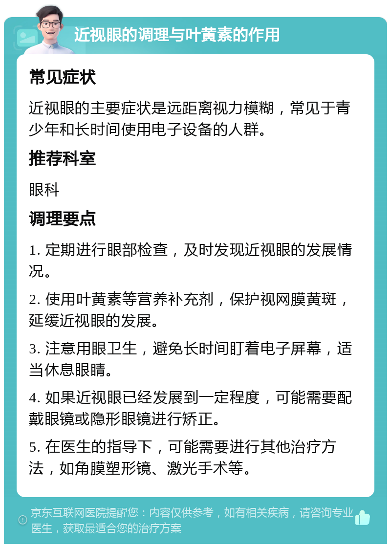 近视眼的调理与叶黄素的作用 常见症状 近视眼的主要症状是远距离视力模糊，常见于青少年和长时间使用电子设备的人群。 推荐科室 眼科 调理要点 1. 定期进行眼部检查，及时发现近视眼的发展情况。 2. 使用叶黄素等营养补充剂，保护视网膜黄斑，延缓近视眼的发展。 3. 注意用眼卫生，避免长时间盯着电子屏幕，适当休息眼睛。 4. 如果近视眼已经发展到一定程度，可能需要配戴眼镜或隐形眼镜进行矫正。 5. 在医生的指导下，可能需要进行其他治疗方法，如角膜塑形镜、激光手术等。