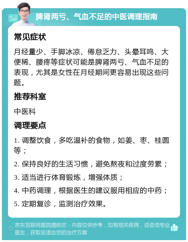 脾肾两亏、气血不足的中医调理指南 常见症状 月经量少、手脚冰凉、倦怠乏力、头晕耳鸣、大便稀、腰疼等症状可能是脾肾两亏、气血不足的表现，尤其是女性在月经期间更容易出现这些问题。 推荐科室 中医科 调理要点 1. 调整饮食，多吃温补的食物，如姜、枣、桂圆等； 2. 保持良好的生活习惯，避免熬夜和过度劳累； 3. 适当进行体育锻炼，增强体质； 4. 中药调理，根据医生的建议服用相应的中药； 5. 定期复诊，监测治疗效果。