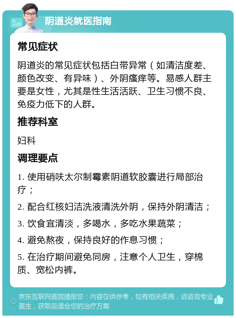 阴道炎就医指南 常见症状 阴道炎的常见症状包括白带异常（如清洁度差、颜色改变、有异味）、外阴瘙痒等。易感人群主要是女性，尤其是性生活活跃、卫生习惯不良、免疫力低下的人群。 推荐科室 妇科 调理要点 1. 使用硝呋太尔制霉素阴道软胶囊进行局部治疗； 2. 配合红核妇洁洗液清洗外阴，保持外阴清洁； 3. 饮食宜清淡，多喝水，多吃水果蔬菜； 4. 避免熬夜，保持良好的作息习惯； 5. 在治疗期间避免同房，注意个人卫生，穿棉质、宽松内裤。