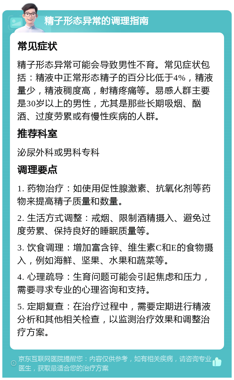 精子形态异常的调理指南 常见症状 精子形态异常可能会导致男性不育。常见症状包括：精液中正常形态精子的百分比低于4%，精液量少，精液稠度高，射精疼痛等。易感人群主要是30岁以上的男性，尤其是那些长期吸烟、酗酒、过度劳累或有慢性疾病的人群。 推荐科室 泌尿外科或男科专科 调理要点 1. 药物治疗：如使用促性腺激素、抗氧化剂等药物来提高精子质量和数量。 2. 生活方式调整：戒烟、限制酒精摄入、避免过度劳累、保持良好的睡眠质量等。 3. 饮食调理：增加富含锌、维生素C和E的食物摄入，例如海鲜、坚果、水果和蔬菜等。 4. 心理疏导：生育问题可能会引起焦虑和压力，需要寻求专业的心理咨询和支持。 5. 定期复查：在治疗过程中，需要定期进行精液分析和其他相关检查，以监测治疗效果和调整治疗方案。