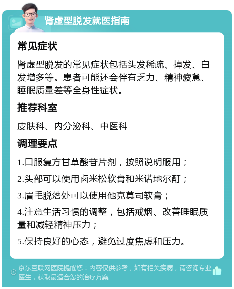 肾虚型脱发就医指南 常见症状 肾虚型脱发的常见症状包括头发稀疏、掉发、白发增多等。患者可能还会伴有乏力、精神疲惫、睡眠质量差等全身性症状。 推荐科室 皮肤科、内分泌科、中医科 调理要点 1.口服复方甘草酸苷片剂，按照说明服用； 2.头部可以使用卤米松软膏和米诺地尔酊； 3.眉毛脱落处可以使用他克莫司软膏； 4.注意生活习惯的调整，包括戒烟、改善睡眠质量和减轻精神压力； 5.保持良好的心态，避免过度焦虑和压力。